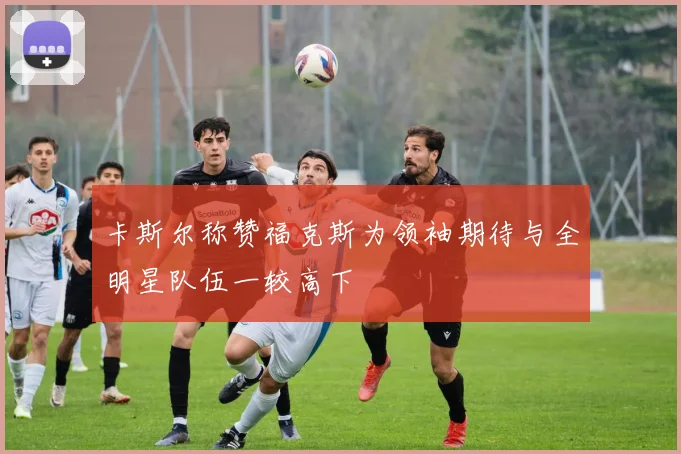 卡斯尔称赞福克斯为领袖期待与全明星队伍一较高下