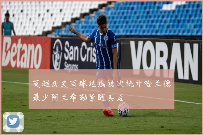 英超历史百球达成场次统计哈兰德最少阿兰希勒紧随其后