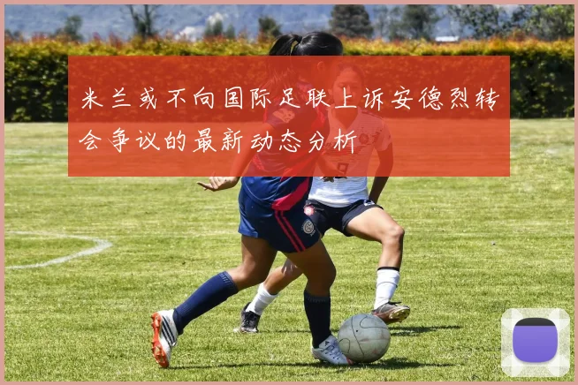 米兰或不向国际足联上诉安德烈转会争议的最新动态分析