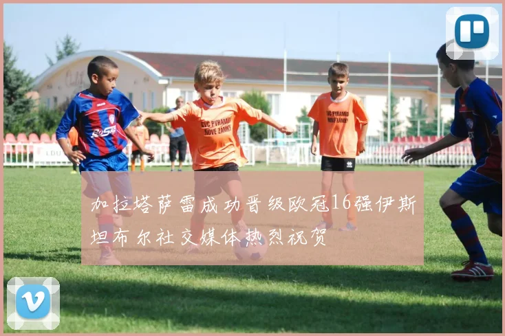 加拉塔萨雷成功晋级欧冠16强伊斯坦布尔社交媒体热烈祝贺