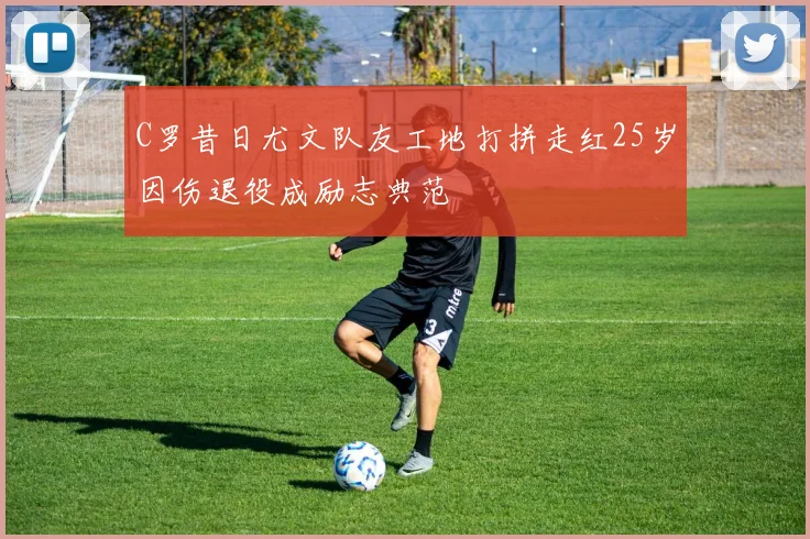 C罗昔日尤文队友工地打拼走红25岁因伤退役成励志典范