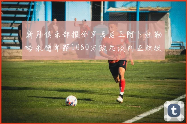 新月俱乐部报价罗马后卫阿卜杜勒哈米德年薪1060万欧元谈判正积极进行中