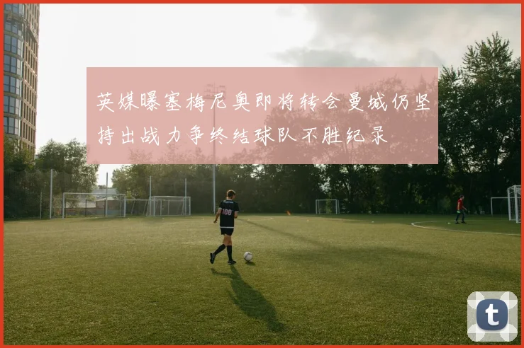 英媒曝塞梅尼奥即将转会曼城仍坚持出战力争终结球队不胜纪录