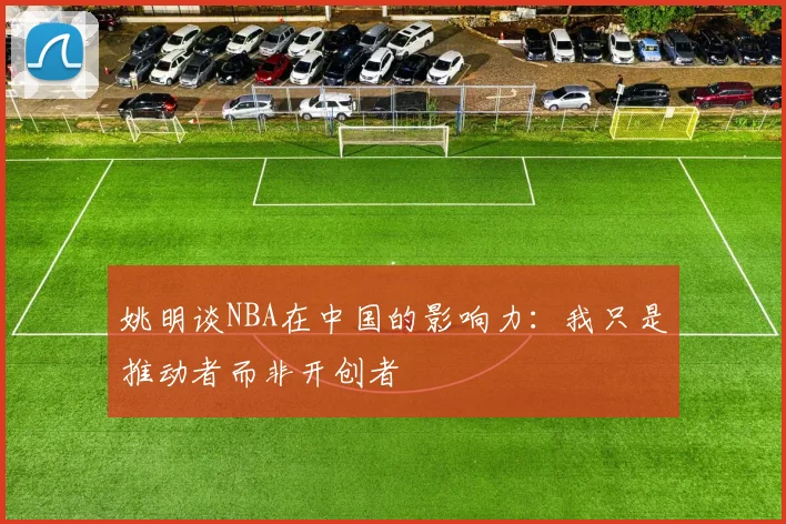 姚明谈NBA在中国的影响力：我只是推动者而非开创者