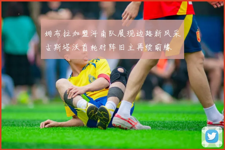 姆布拉加盟河南队展现边路新风采古斯塔沃首轮对阵旧主再续前缘