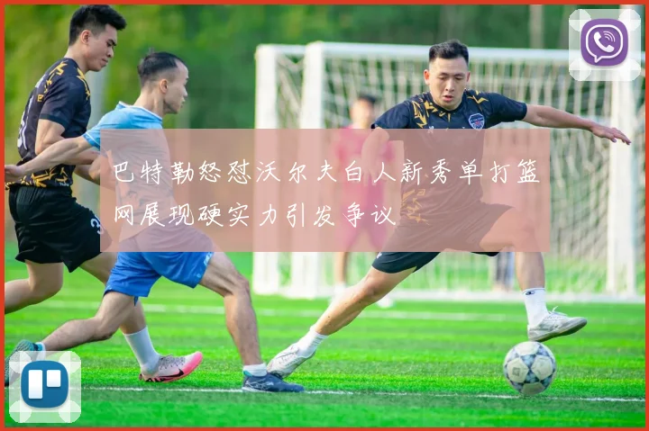 巴特勒怒怼沃尔夫白人新秀单打篮网展现硬实力引发争议