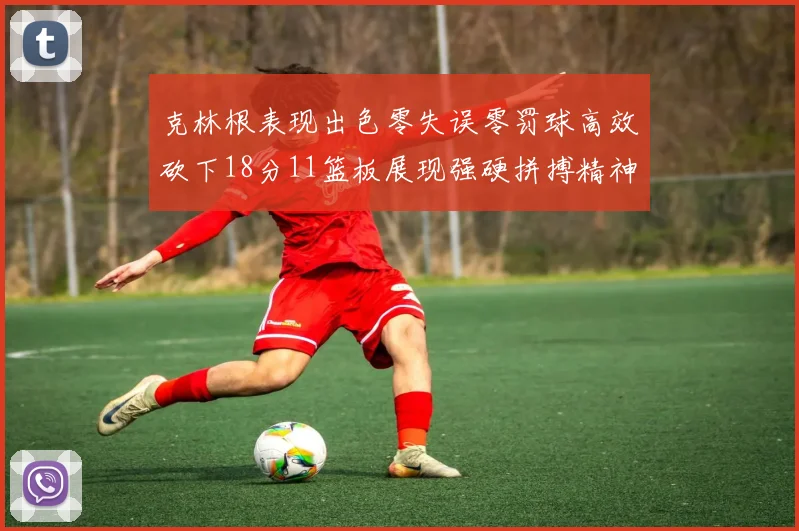 克林根表现出色零失误零罚球高效砍下18分11篮板展现强硬拼搏精神