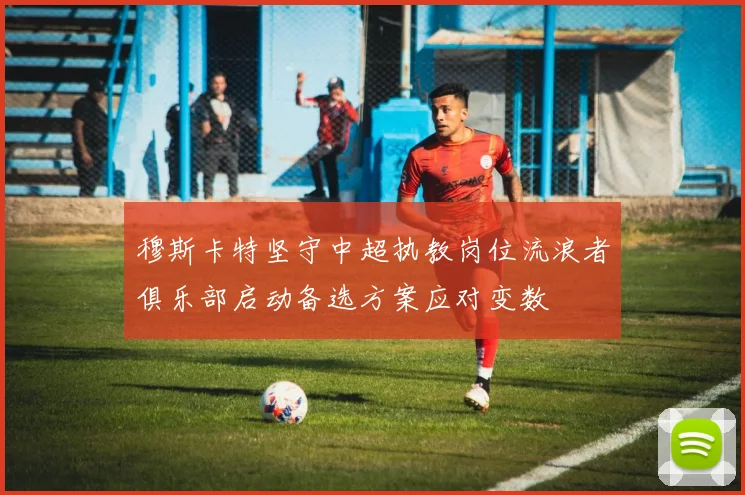 穆斯卡特坚守中超执教岗位流浪者俱乐部启动备选方案应对变数