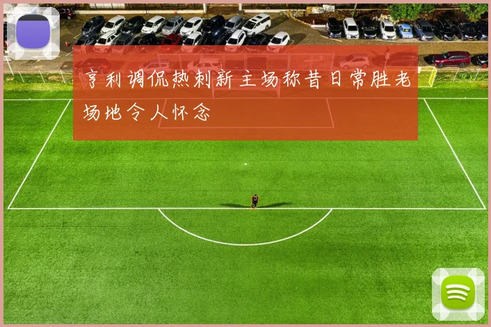 亨利调侃热刺新主场称昔日常胜老场地令人怀念