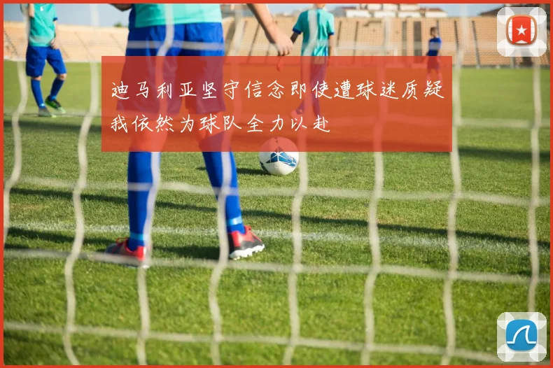 迪马利亚坚守信念即使遭球迷质疑我依然为球队全力以赴