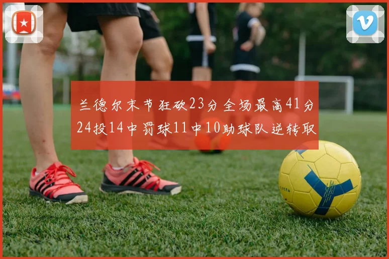 兰德尔末节狂砍23分全场最高41分24投14中罚球11中10助球队逆转取胜
