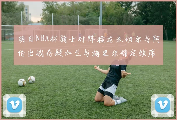 明日NBA杯骑士对阵猛龙米切尔与阿伦出战存疑加兰与梅里尔确定缺席