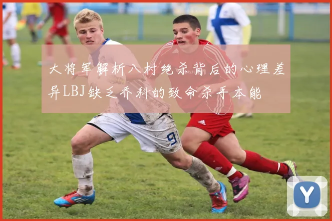 大将军解析八村绝杀背后的心理差异LBJ缺乏乔科的致命杀手本能