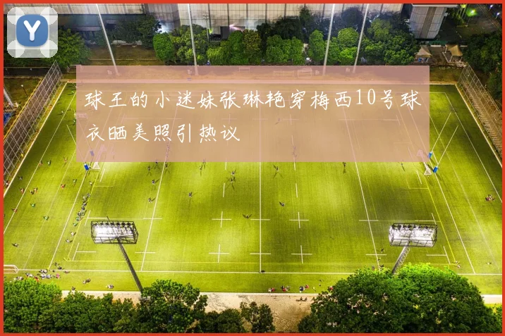 球王的小迷妹张琳艳穿梅西10号球衣晒美照引热议