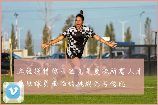本福斯特称卡里克是曼联所需人才曼联球员面临的挑战无与伦比
