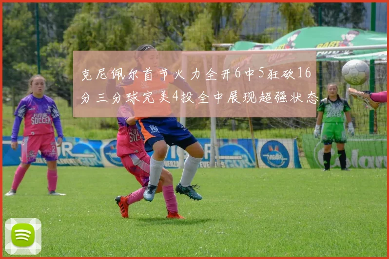 克尼佩尔首节火力全开6中5狂砍16分三分球完美4投全中展现超强状态