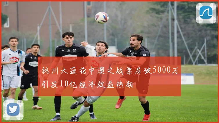 杭州大莲花中澳之战票房破5000万引发10亿经济效益热潮