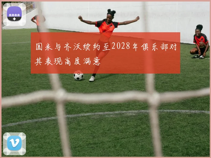 国米与齐沃续约至2028年俱乐部对其表现高度满意