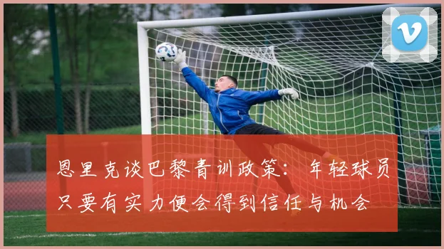 恩里克谈巴黎青训政策：年轻球员只要有实力便会得到信任与机会