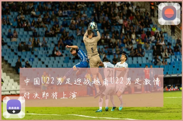 中国U22男足迎战越南U22男足激情对决即将上演