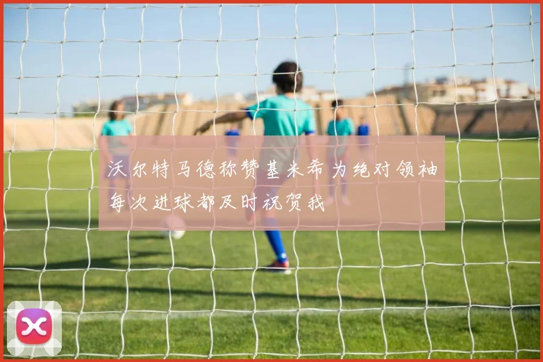 沃尔特马德称赞基米希为绝对领袖每次进球都及时祝贺我