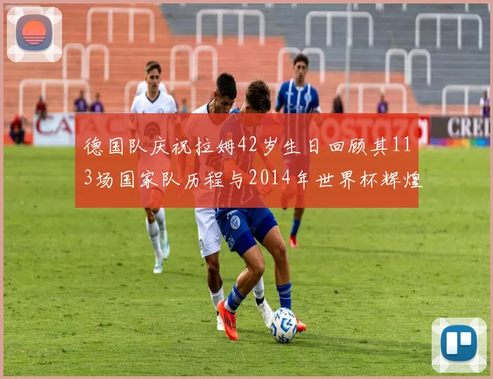 德国队庆祝拉姆42岁生日回顾其113场国家队历程与2014年世界杯辉煌