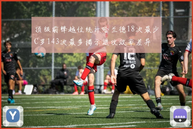 顶级前锋越位统计哈兰德18次最少C罗143次最多揭示进攻效率差异